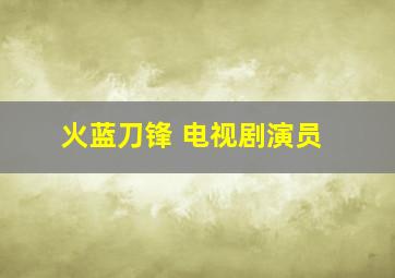 火蓝刀锋 电视剧演员